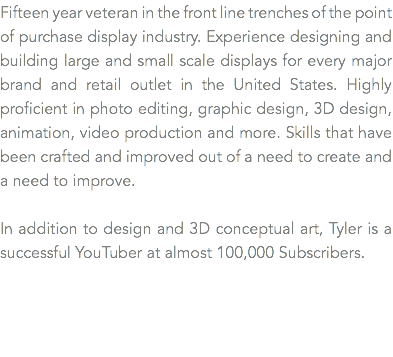 Twenty year veteran in the front line trenches of the point of purchase display industry. Experience designing and building large and small scale displays for every major brand and retail outlet in the United States. Highly proficient in photo editing, graphic design, 3D design, animation, video production and more. Skills that have been crafted and improved out of a need to create and a need to improve. In addition to design and 3D conceptual art, Tyler is a successful YouTuber at almost 100,000 Subscribers. 