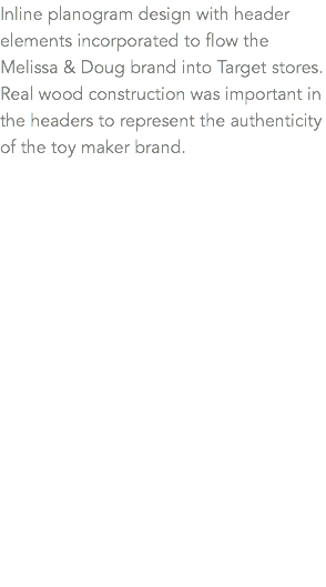 Inline planogram design with header elements incorporated to flow the Melissa & Doug brand into Target stores. Real wood construction was important in the headers to represent the authenticity of the toy maker brand.